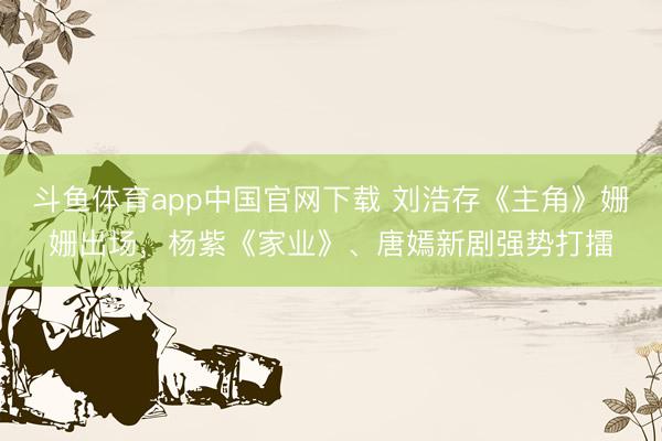 斗鱼体育app中国官网下载 刘浩存《主角》姗姗出场，杨紫《家业》、唐嫣新剧强势打擂