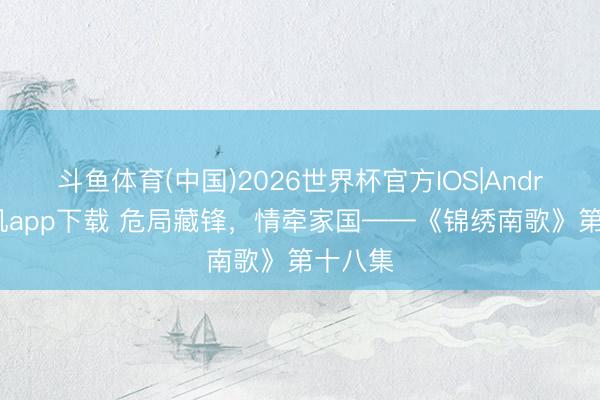 斗鱼体育(中国)2026世界杯官方IOS|Android手机app下载 危局藏锋，情牵家国——《锦绣南歌》第十八集
