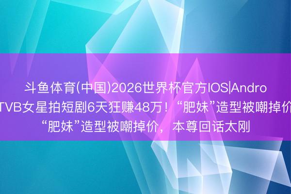 斗鱼体育(中国)2026世界杯官方IOS|Android手机app下载 TVB女星拍短剧6天狂赚48万！“肥妹”造型被嘲掉价，本尊回话太刚