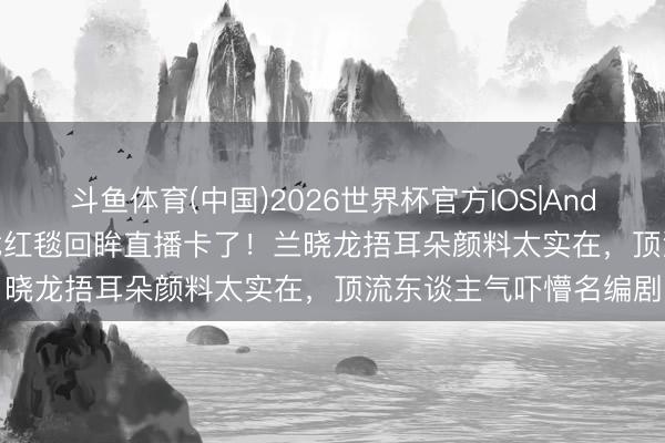 斗鱼体育(中国)2026世界杯官方IOS|Android手机app下载 肖战红毯回眸直播卡了！兰晓龙捂耳朵颜料太实在，顶流东谈主气吓懵名编剧