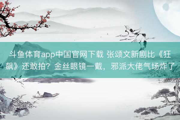 斗鱼体育app中国官网下载 张颂文新剧比《狂飙》还敢拍？金丝眼镜一戴，邪派大佬气场炸了
