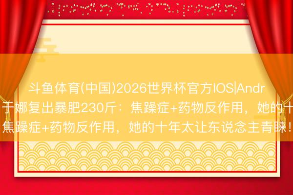 斗鱼体育(中国)2026世界杯官方IOS|Android手机app下载 45岁于娜复出暴肥230斤：焦躁症+药物反作用，她的十年太让东说念主青睐！