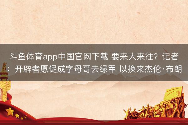 斗鱼体育app中国官网下载 要来大来往？记者：开辟者愿促成字母哥去绿军 以换来杰伦·布朗