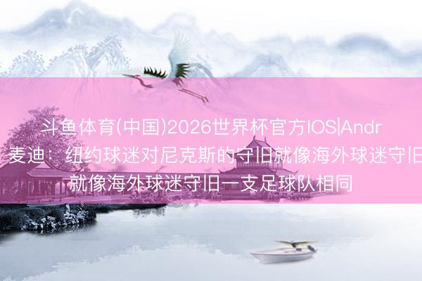 斗鱼体育(中国)2026世界杯官方IOS|Android手机app下载 麦迪：纽约球迷对尼克斯的守旧就像海外球迷守旧一支足球队相同