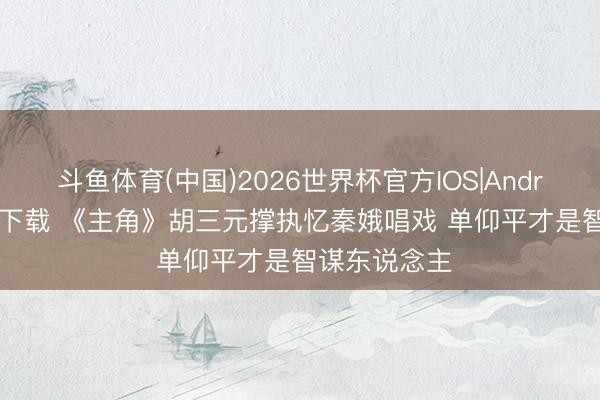 斗鱼体育(中国)2026世界杯官方IOS|Android手机app下载 《主角》胡三元撑执忆秦娥唱戏 单仰平才是智谋东说念主
