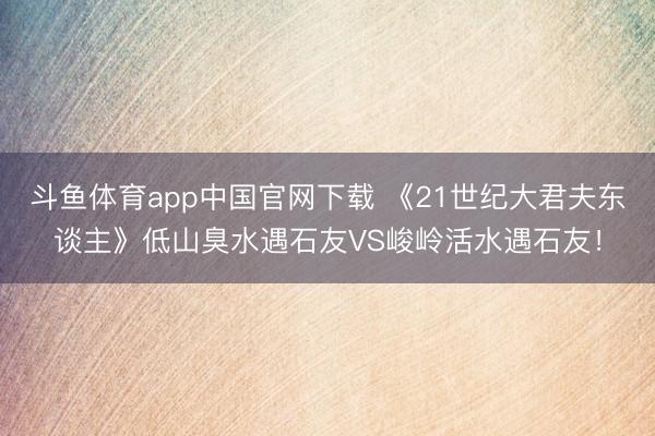 斗鱼体育app中国官网下载 《21世纪大君夫东谈主》低山臭水遇石友VS峻岭活水遇石友！