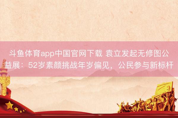 斗鱼体育app中国官网下载 袁立发起无修图公益展：52岁素颜挑战年岁偏见，公民参与新标杆