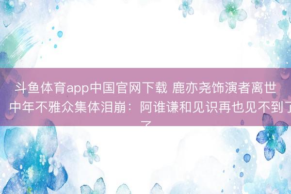 斗鱼体育app中国官网下载 鹿亦尧饰演者离世,中年不雅众集体泪崩:阿谁谦和见识再也见不到了