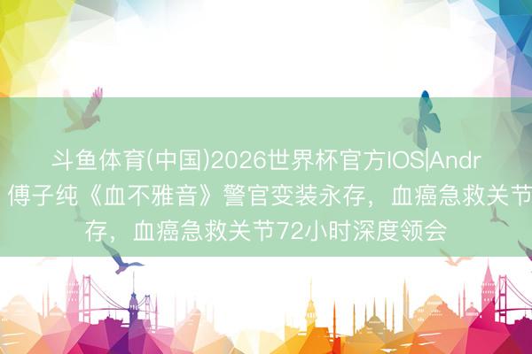 斗鱼体育(中国)2026世界杯官方IOS|Android手机app下载 傅子纯《血不雅音》警官变装永存，血癌急救关节72小时深度领会