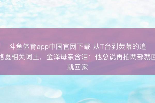 斗鱼体育app中国官网下载 从T台到荧幕的追梦路戛相关词止,金泽母亲含泪:他总说再拍两部就回家