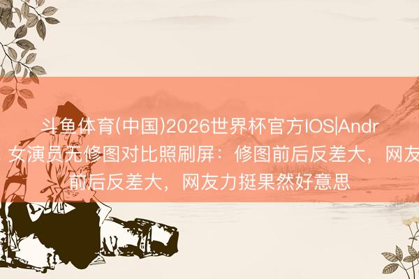 斗鱼体育(中国)2026世界杯官方IOS|Android手机app下载 女演员无修图对比照刷屏:修图前后反差大,网友力挺果然好意思