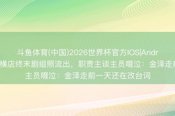 斗鱼体育(中国)2026世界杯官方IOS|Android手机app下载 横店终末剧组照流出,职责主谈主员啜泣:金泽走前一天还在改台词