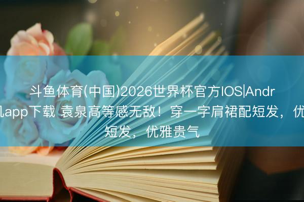 斗鱼体育(中国)2026世界杯官方IOS|Android手机app下载 袁泉高等感无敌!穿一字肩裙配短发,优雅贵气