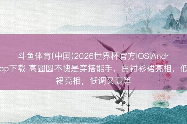 斗鱼体育(中国)2026世界杯官方IOS|Android手机app下载 高圆圆不愧是穿搭能手，白衬衫裙亮相，低调又高等
