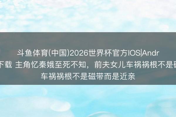 斗鱼体育(中国)2026世界杯官方IOS|Android手机app下载 主角忆秦娥至死不知，前夫女儿车祸祸根不是磁带而是近亲