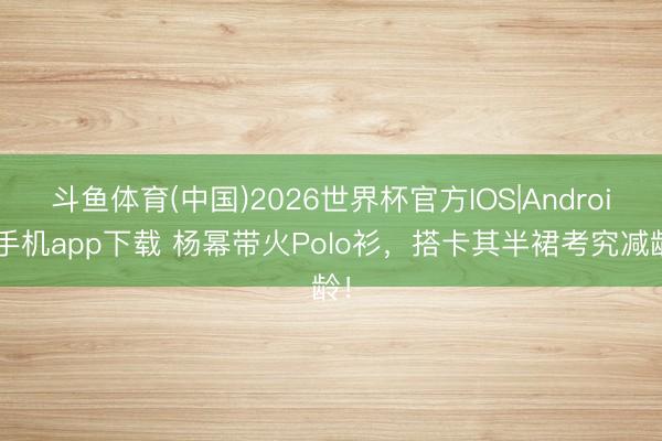 斗鱼体育(中国)2026世界杯官方IOS|Android手机app下载 杨幂带火Polo衫，搭卡其半裙考究减龄！