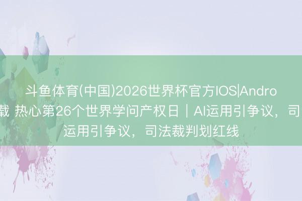 斗鱼体育(中国)2026世界杯官方IOS|Android手机app下载 热心第26个世界学问产权日｜AI运用引争议，司法裁判划红线