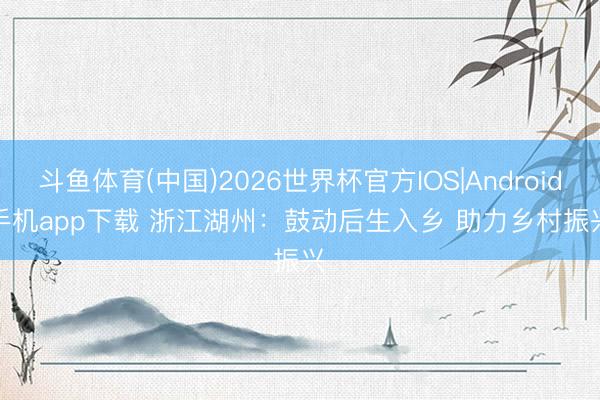 斗鱼体育(中国)2026世界杯官方IOS|Android手机app下载 浙江湖州：鼓动后生入乡 助力乡村振兴