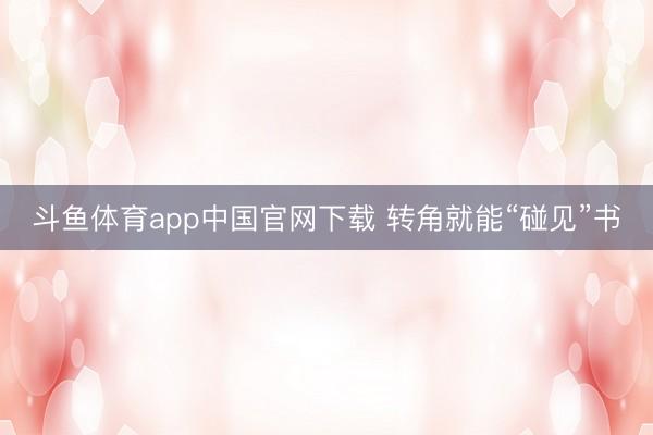 斗鱼体育app中国官网下载 转角就能“碰见”书