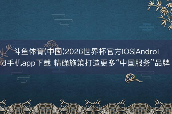 斗鱼体育(中国)2026世界杯官方IOS|Android手机app下载 精确施策打造更多“中国服务”品牌