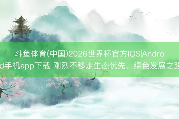 斗鱼体育(中国)2026世界杯官方IOS|Android手机app下载 刚烈不移走生态优先、绿色发展之路