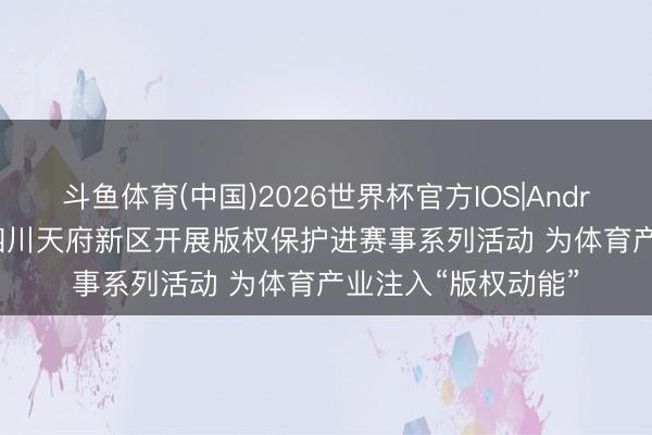 斗鱼体育(中国)2026世界杯官方IOS|Android手机app下载 四川天府新区开展版权保护进赛事系列活动 为体育产业注入“版权动能”