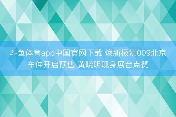 斗鱼体育app中国官网下载 焕新极氪009北京车伸开启预售 黄晓明现身展台点赞