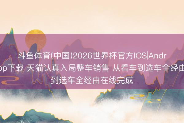 斗鱼体育(中国)2026世界杯官方IOS|Android手机app下载 天猫认真入局整车销售 从看车到选车全经由在线完成