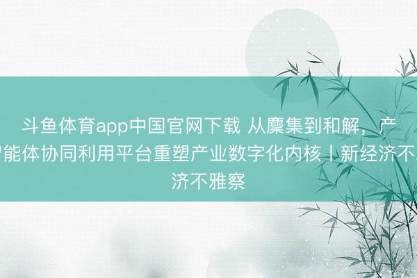 斗鱼体育app中国官网下载 从麇集到和解,产业智能体协同利用平台重塑产业数字化内核丨新经济不雅察