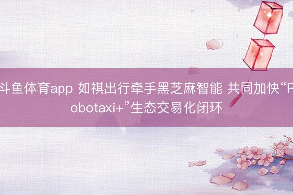 斗鱼体育app 如祺出行牵手黑芝麻智能 共同加快“Robotaxi+”生态交易化闭环