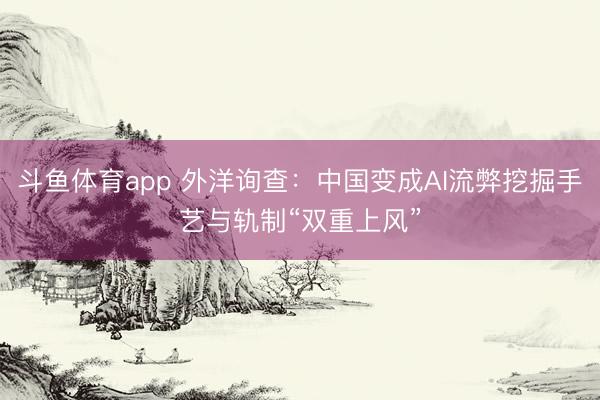 斗鱼体育app 外洋询查：中国变成AI流弊挖掘手艺与轨制“双重上风”