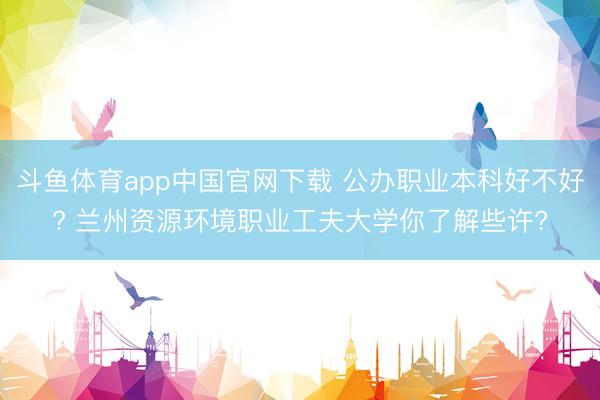 斗鱼体育app中国官网下载 公办职业本科好不好? 兰州资源环境职业工夫大学你了解些许?