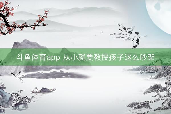 斗鱼体育app 从小就要教授孩子这么吵架