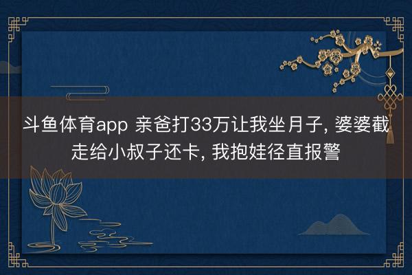 斗鱼体育app 亲爸打33万让我坐月子， 婆婆截走给小叔子还卡， 我抱娃径直报警