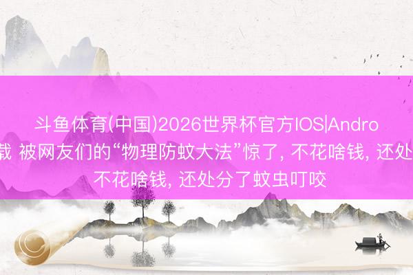 斗鱼体育(中国)2026世界杯官方IOS|Android手机app下载 被网友们的“物理防蚊大法”惊了， 不花啥钱， 还处分了蚊虫叮咬
