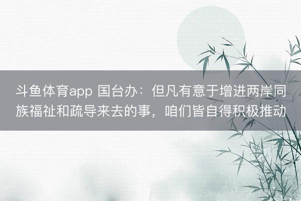 斗鱼体育app 国台办：但凡有意于增进两岸同族福祉和疏导来去的事，咱们皆自得积极推动