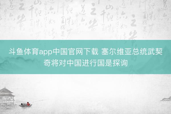 斗鱼体育app中国官网下载 塞尔维亚总统武契奇将对中国进行国是探询