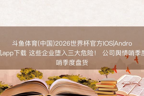 斗鱼体育(中国)2026世界杯官方IOS|Android手机app下载 这些企业堕入三大危险！ 公司舆情哨季度盘货