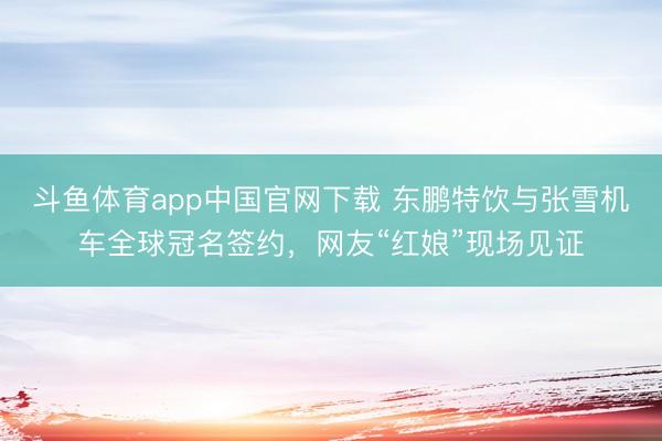 斗鱼体育app中国官网下载 东鹏特饮与张雪机车全球冠名签约,网友“红娘”现场见证