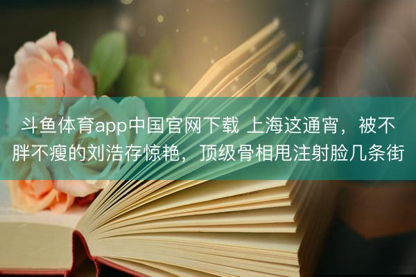 斗鱼体育app中国官网下载 上海这通宵,被不胖不瘦的刘浩存惊艳,顶级骨相甩注射脸几条街
