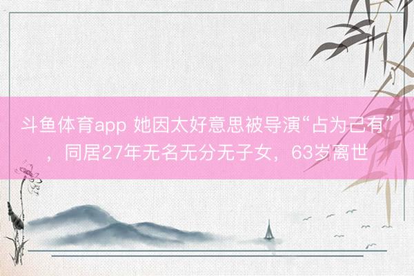 斗鱼体育app 她因太好意思被导演“占为己有”，同居27年无名无分无子女，63岁离世