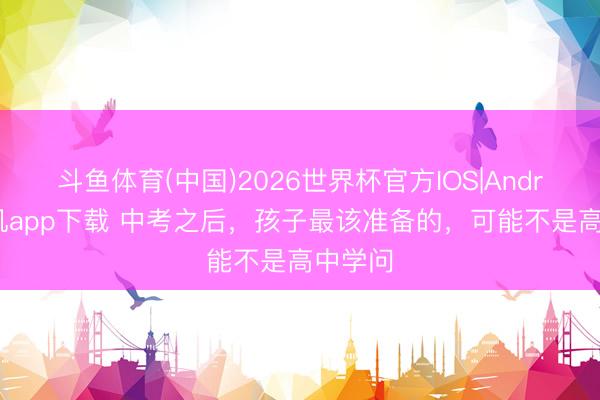 斗鱼体育(中国)2026世界杯官方IOS|Android手机app下载 中考之后，孩子最该准备的，可能不是高中学问