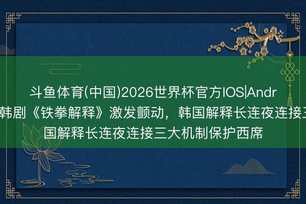 斗鱼体育(中国)2026世界杯官方IOS|Android手机app下载 韩剧《铁拳解释》激发颤动，韩国解释长连夜连接三大机制保护西席