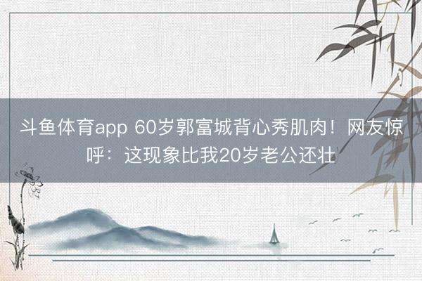 斗鱼体育app 60岁郭富城背心秀肌肉!网友惊呼:这现象比我20岁老公还壮