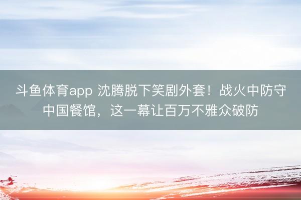 斗鱼体育app 沈腾脱下笑剧外套！战火中防守中国餐馆，这一幕让百万不雅众破防