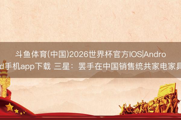 斗鱼体育(中国)2026世界杯官方IOS|Android手机app下载 三星：罢手在中国销售统共家电家具