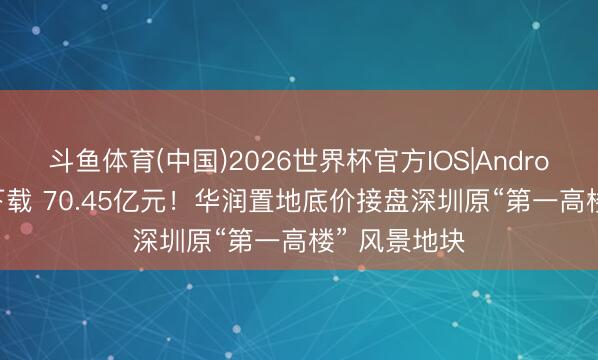 斗鱼体育(中国)2026世界杯官方IOS|Android手机app下载 70.45亿元！华润置地底价接盘深圳原“第一高楼” 风景地块