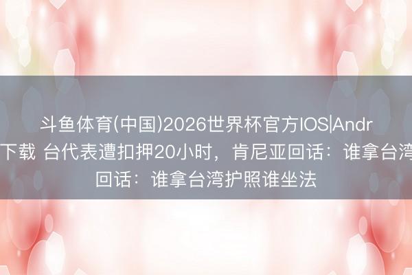 斗鱼体育(中国)2026世界杯官方IOS|Android手机app下载 台代表遭扣押20小时，肯尼亚回话：谁拿台湾护照谁坐法