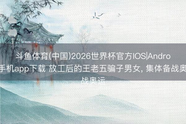 斗鱼体育(中国)2026世界杯官方IOS|Android手机app下载 放工后的王老五骗子男女， 集体备战奥运