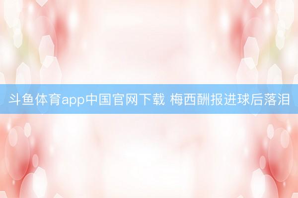 斗鱼体育app中国官网下载 梅西酬报进球后落泪